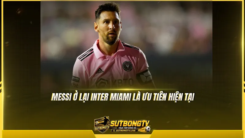 Messi ở lại Inter Miami là ưu tiên hiện tại Messi ở lại Inter Miami là ưu tiên hiện tại